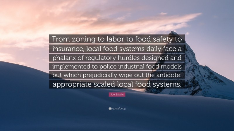 Joel Salatin Quote: “From zoning to labor to food safety to insurance, local food systems daily face a phalanx of regulatory hurdles designed and implemented to police industrial food models but which prejudicially wipe out the antidote: appropriate scaled local food systems.”