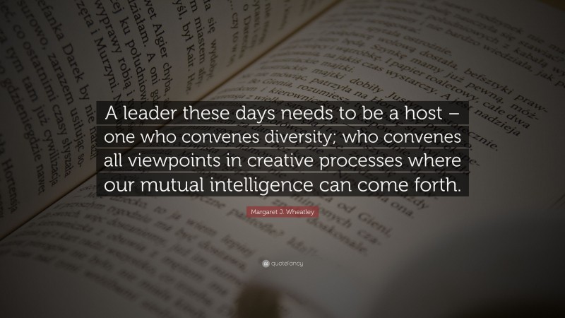 Margaret J. Wheatley Quote: “A leader these days needs to be a host – one who convenes diversity; who convenes all viewpoints in creative processes where our mutual intelligence can come forth.”