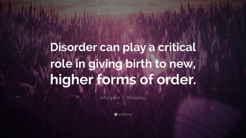 Margaret J. Wheatley Quote: “Disorder can play a critical role in giving birth to new, higher forms of order.”