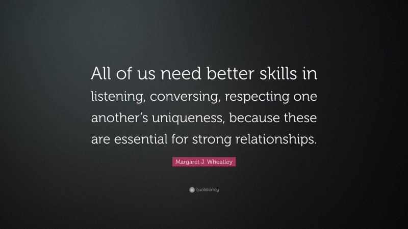 Margaret J. Wheatley Quote: “All of us need better skills in listening, conversing, respecting one another’s uniqueness, because these are essential for strong relationships.”