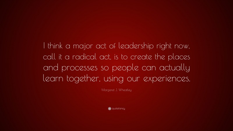 Margaret J. Wheatley Quote: “I think a major act of leadership right now, call it a radical act, is to create the places and processes so people can actually learn together, using our experiences.”