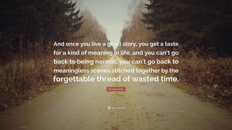Donald Miller Quote: “And once you live a good story, you get a taste for a kind of meaning in life, and you can’t go back to being normal; you can’t go back to meaningless scenes stitched together by the forgettable thread of wasted time.”