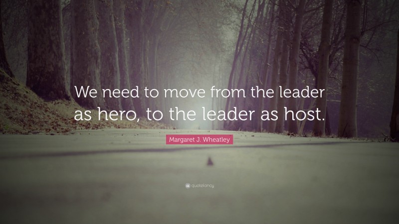 Margaret J. Wheatley Quote: “We need to move from the leader as hero, to the leader as host.”