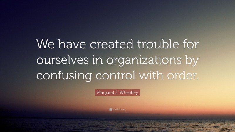 Margaret J. Wheatley Quote: “We have created trouble for ourselves in organizations by confusing control with order.”