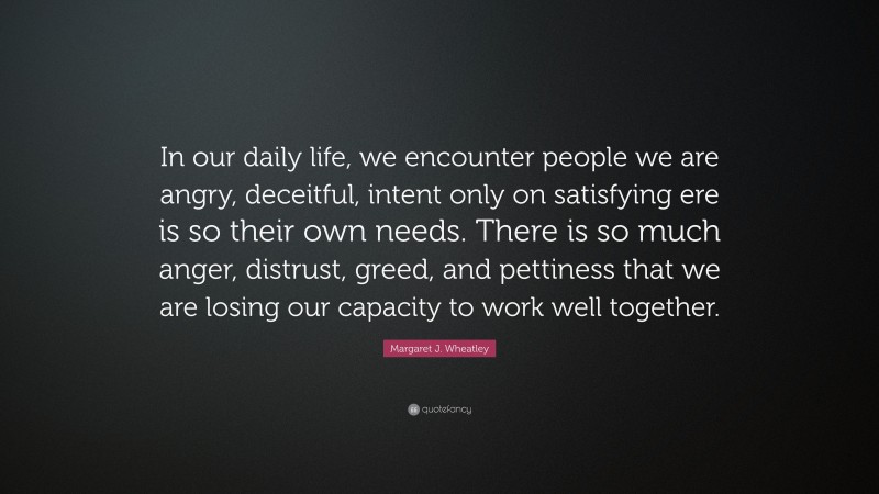 Margaret J. Wheatley Quote: “In our daily life, we encounter people we are angry, deceitful, intent only on satisfying ere is so their own needs. There is so much anger, distrust, greed, and pettiness that we are losing our capacity to work well together.”
