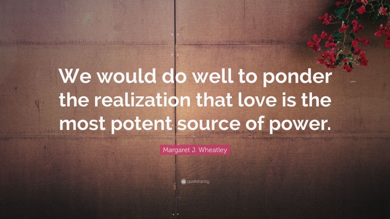 Margaret J. Wheatley Quote: “We would do well to ponder the realization that love is the most potent source of power.”