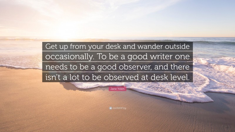 Jane Yolen Quote: “Get up from your desk and wander outside occasionally. To be a good writer one needs to be a good observer, and there isn’t a lot to be observed at desk level.”