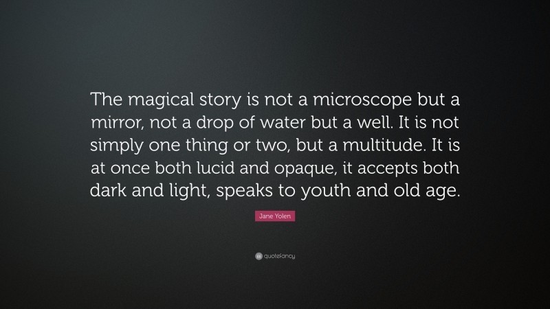 Jane Yolen Quote: “The magical story is not a microscope but a mirror, not a drop of water but a well. It is not simply one thing or two, but a multitude. It is at once both lucid and opaque, it accepts both dark and light, speaks to youth and old age.”