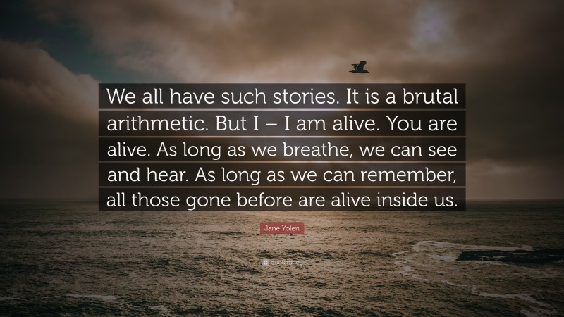 Jane Yolen Quote: “We all have such stories. It is a brutal arithmetic. But I – I am alive. You are alive. As long as we breathe, we can see and hear. As long as we can remember, all those gone before are alive inside us.”