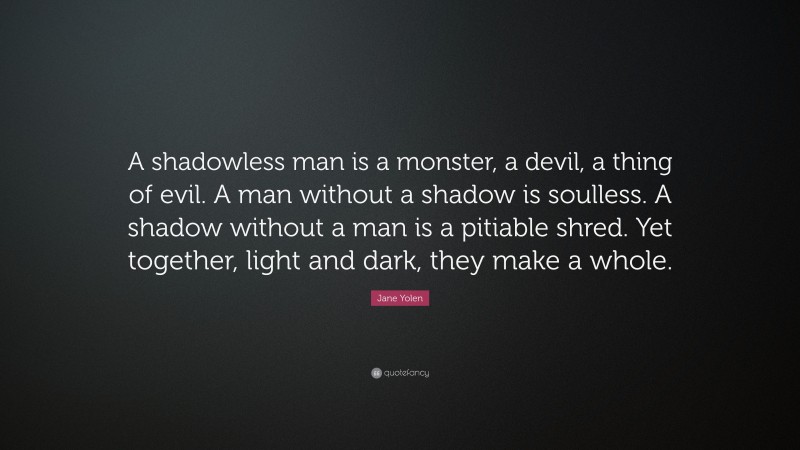 Jane Yolen Quote: “A shadowless man is a monster, a devil, a thing of evil. A man without a shadow is soulless. A shadow without a man is a pitiable shred. Yet together, light and dark, they make a whole.”