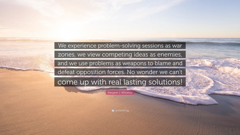 Margaret J. Wheatley Quote: “We experience problem-solving sessions as war zones, we view competing ideas as enemies, and we use problems as weapons to blame and defeat opposition forces. No wonder we can’t come up with real lasting solutions!”