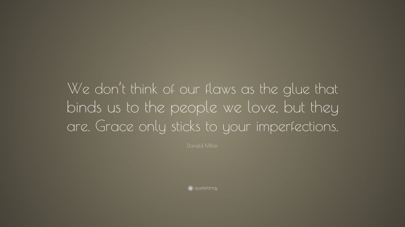 Donald Miller Quote: “We don’t think of our flaws as the glue that binds us to the people we love, but they are. Grace only sticks to your imperfections.”