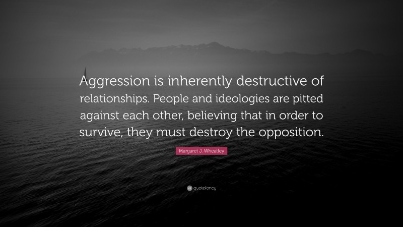 Margaret J. Wheatley Quote: “Aggression is inherently destructive of relationships. People and ideologies are pitted against each other, believing that in order to survive, they must destroy the opposition.”