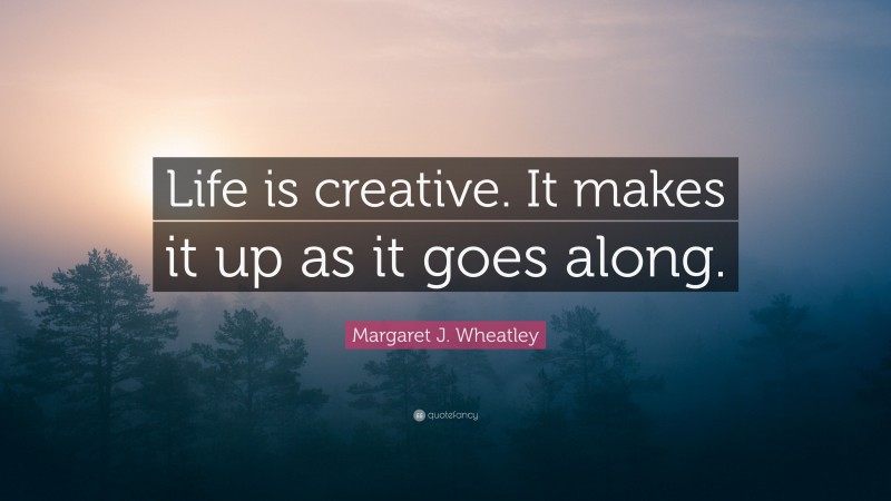 Margaret J. Wheatley Quote: “Life is creative. It makes it up as it goes along.”