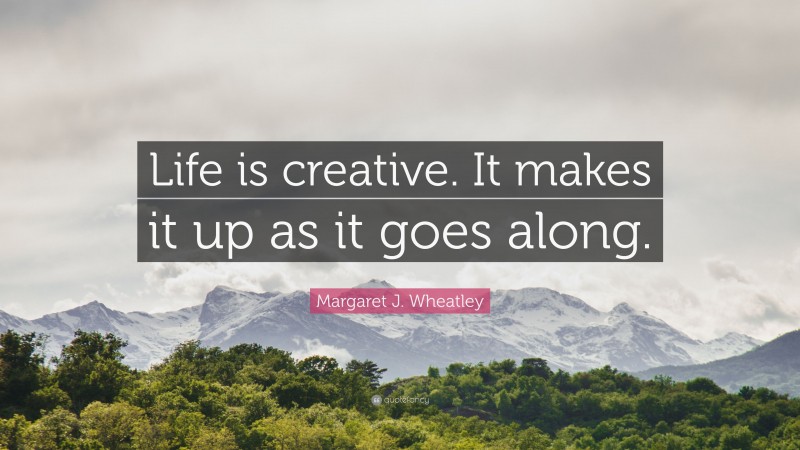 Margaret J. Wheatley Quote: “Life is creative. It makes it up as it goes along.”