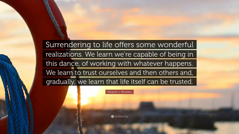 Margaret J. Wheatley Quote: “Surrendering to life offers some wonderful realizations. We learn we’re capable of being in this dance, of working with whatever happens. We learn to trust ourselves and then others and, gradually, we learn that life itself can be trusted.”