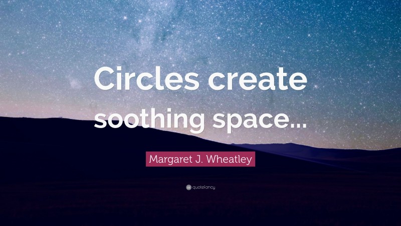 Margaret J. Wheatley Quote: “Circles create soothing space...”