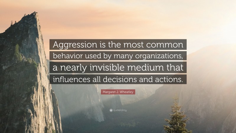 Margaret J. Wheatley Quote: “Aggression is the most common behavior used by many organizations, a nearly invisible medium that influences all decisions and actions.”