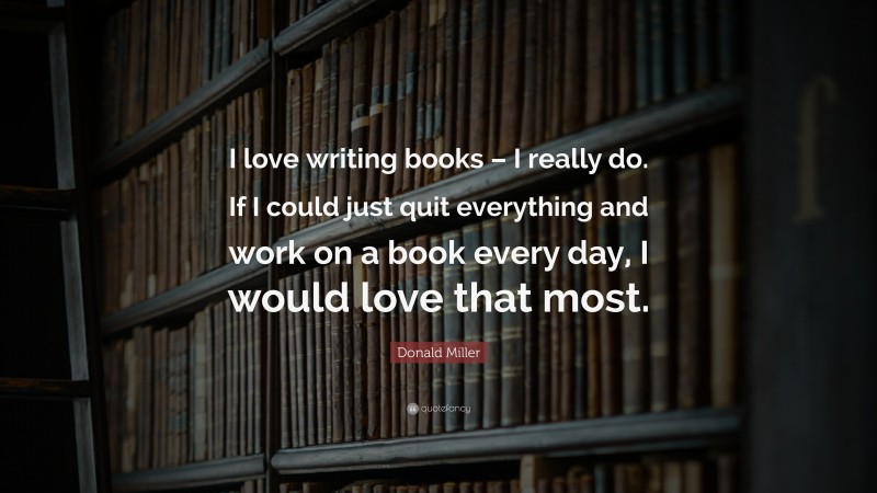Donald Miller Quote: “I love writing books – I really do. If I could just quit everything and work on a book every day, I would love that most.”