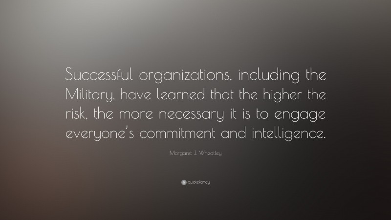 Margaret J. Wheatley Quote: “Successful organizations, including the Military, have learned that the higher the risk, the more necessary it is to engage everyone’s commitment and intelligence.”