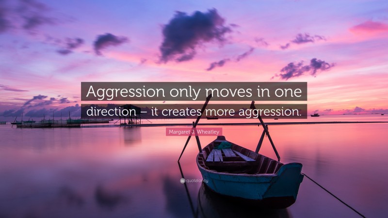 Margaret J. Wheatley Quote: “Aggression only moves in one direction – it creates more aggression.”