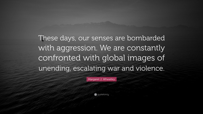 Margaret J. Wheatley Quote: “These days, our senses are bombarded with aggression. We are constantly confronted with global images of unending, escalating war and violence.”
