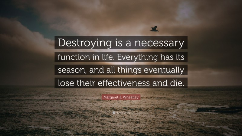 Margaret J. Wheatley Quote: “Destroying is a necessary function in life. Everything has its season, and all things eventually lose their effectiveness and die.”