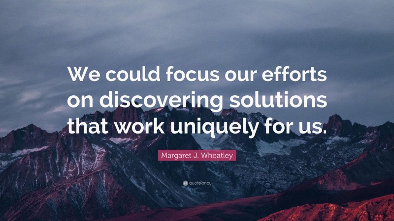 Margaret J. Wheatley Quote: “We could focus our efforts on discovering solutions that work uniquely for us.”