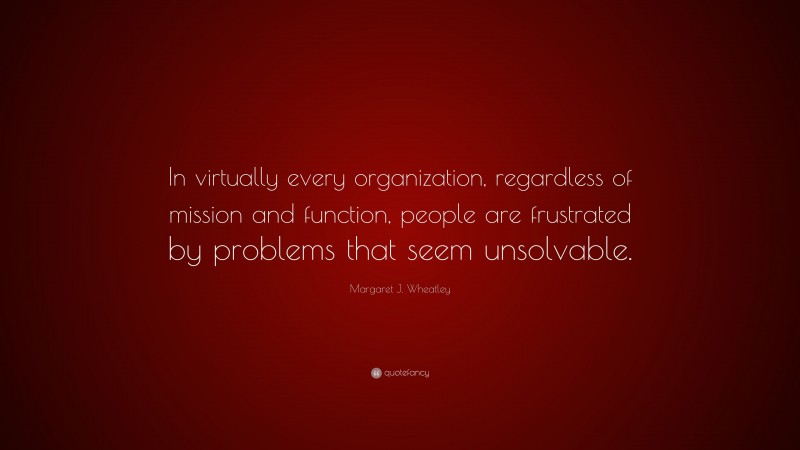 Margaret J. Wheatley Quote: “In virtually every organization, regardless of mission and function, people are frustrated by problems that seem unsolvable.”