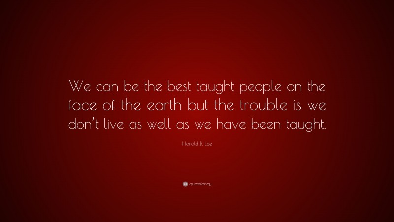 Harold B. Lee Quote: “We can be the best taught people on the face of the earth but the trouble is we don’t live as well as we have been taught.”