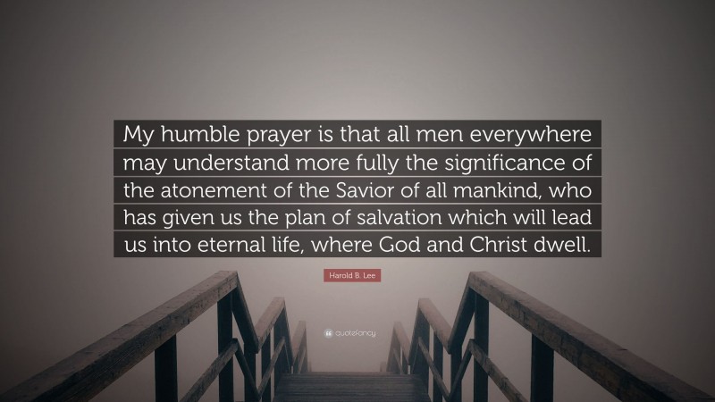 Harold B. Lee Quote: “My humble prayer is that all men everywhere may understand more fully the significance of the atonement of the Savior of all mankind, who has given us the plan of salvation which will lead us into eternal life, where God and Christ dwell.”