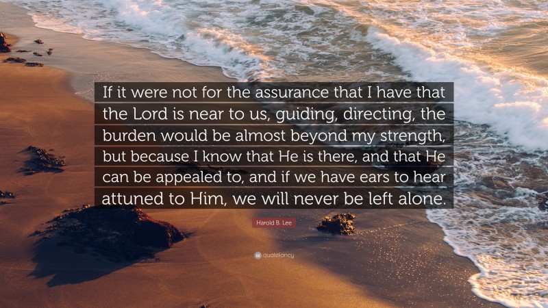 Harold B. Lee Quote: “If it were not for the assurance that I have that the Lord is near to us, guiding, directing, the burden would be almost beyond my strength, but because I know that He is there, and that He can be appealed to, and if we have ears to hear attuned to Him, we will never be left alone.”