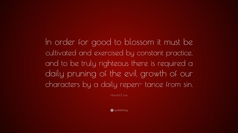 Harold B. Lee Quote: “In order for good to blossom it must be cultivated and exercised by constant practice, and to be truly righteous there is required a daily pruning of the evil growth of our characters by a daily repen- tance from sin.”