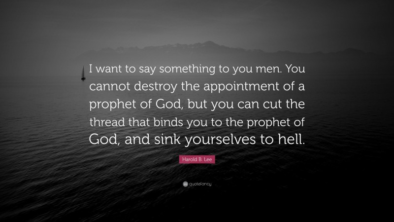 Harold B. Lee Quote: “I want to say something to you men. You cannot destroy the appointment of a prophet of God, but you can cut the thread that binds you to the prophet of God, and sink yourselves to hell.”