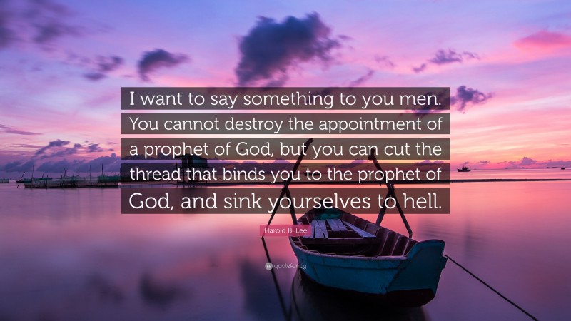 Harold B. Lee Quote: “I want to say something to you men. You cannot destroy the appointment of a prophet of God, but you can cut the thread that binds you to the prophet of God, and sink yourselves to hell.”