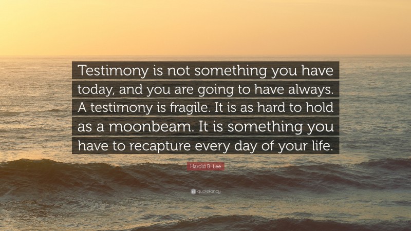 Harold B. Lee Quote: “Testimony is not something you have today, and you are going to have always. A testimony is fragile. It is as hard to hold as a moonbeam. It is something you have to recapture every day of your life.”
