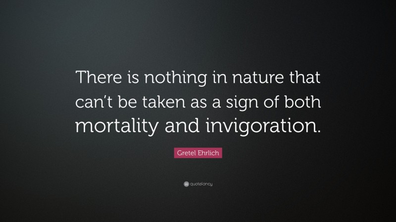 Gretel Ehrlich Quote: “There is nothing in nature that can’t be taken as a sign of both mortality and invigoration.”