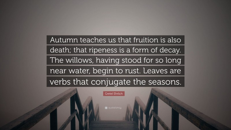 Gretel Ehrlich Quote: “Autumn teaches us that fruition is also death; that ripeness is a form of decay. The willows, having stood for so long near water, begin to rust. Leaves are verbs that conjugate the seasons.”