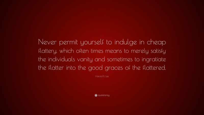 Harold B. Lee Quote: “Never permit yourself to indulge in cheap flattery, which often times means to merely satisfy the individuals vanity and sometimes to ingratiate the flatter into the good graces of the flattered.”