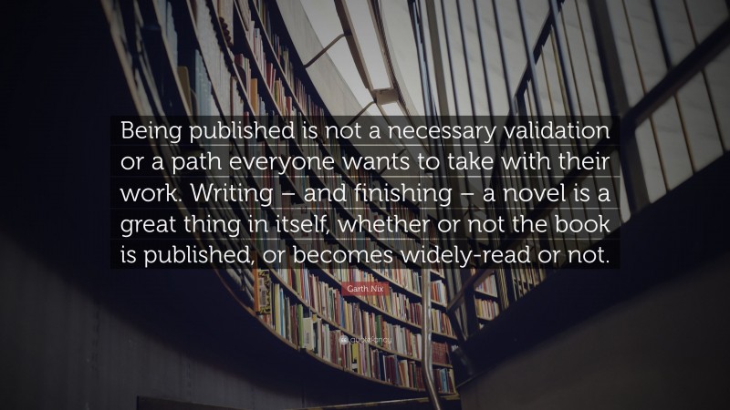 Garth Nix Quote: “Being published is not a necessary validation or a path everyone wants to take with their work. Writing – and finishing – a novel is a great thing in itself, whether or not the book is published, or becomes widely-read or not.”