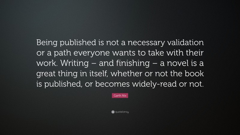 Garth Nix Quote: “Being published is not a necessary validation or a path everyone wants to take with their work. Writing – and finishing – a novel is a great thing in itself, whether or not the book is published, or becomes widely-read or not.”