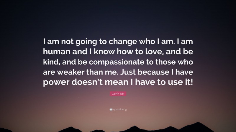 Garth Nix Quote: “I am not going to change who I am. I am human and I know how to love, and be kind, and be compassionate to those who are weaker than me. Just because I have power doesn’t mean I have to use it!”