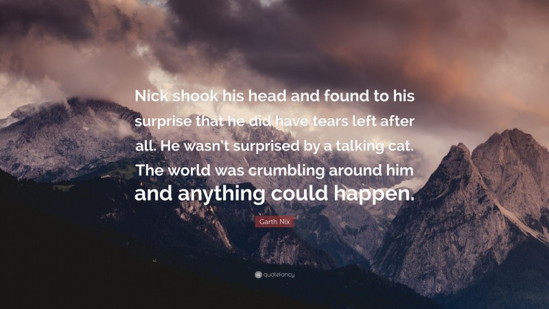 Garth Nix Quote: “Nick shook his head and found to his surprise that he did have tears left after all. He wasn’t surprised by a talking cat. The world was crumbling around him and anything could happen.”