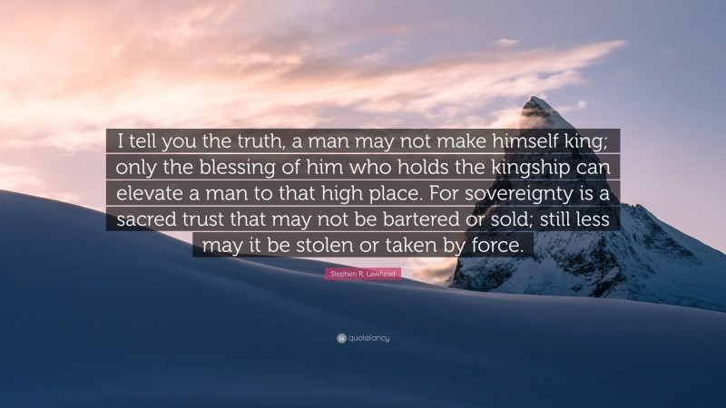 Stephen R. Lawhead Quote: “I tell you the truth, a man may not make himself king; only the blessing of him who holds the kingship can elevate a man to that high place. For sovereignty is a sacred trust that may not be bartered or sold; still less may it be stolen or taken by force.”