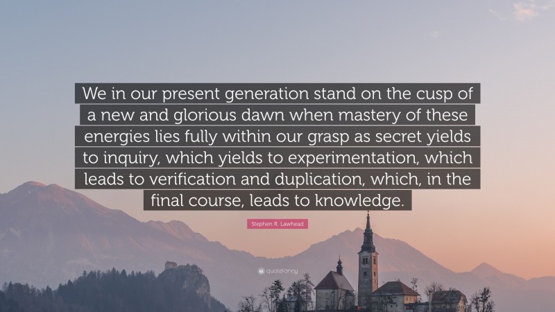 Stephen R. Lawhead Quote: “We in our present generation stand on the cusp of a new and glorious dawn when mastery of these energies lies fully within our grasp as secret yields to inquiry, which yields to experimentation, which leads to verification and duplication, which, in the final course, leads to knowledge.”