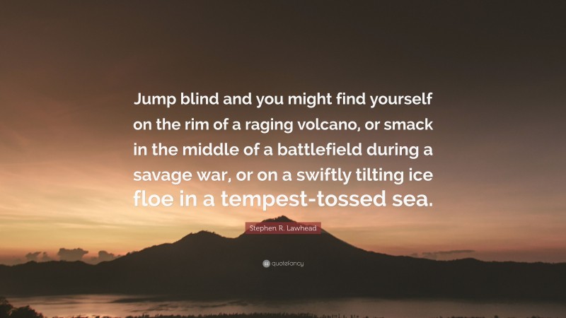 Stephen R. Lawhead Quote: “Jump blind and you might find yourself on the rim of a raging volcano, or smack in the middle of a battlefield during a savage war, or on a swiftly tilting ice floe in a tempest-tossed sea.”