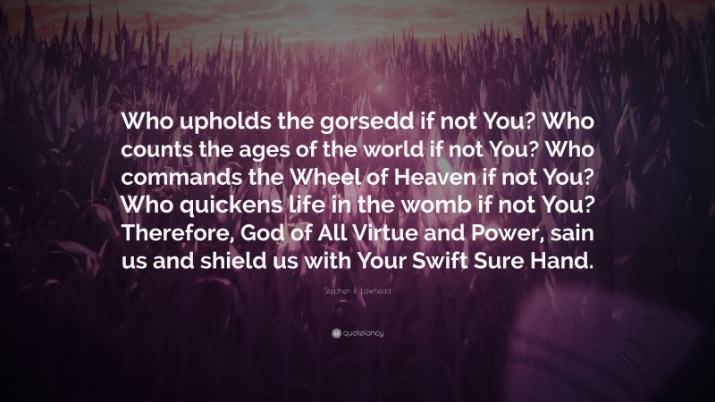 Stephen R. Lawhead Quote: “Who upholds the gorsedd if not You? Who counts the ages of the world if not You? Who commands the Wheel of Heaven if not You? Who quickens life in the womb if not You? Therefore, God of All Virtue and Power, sain us and shield us with Your Swift Sure Hand.”