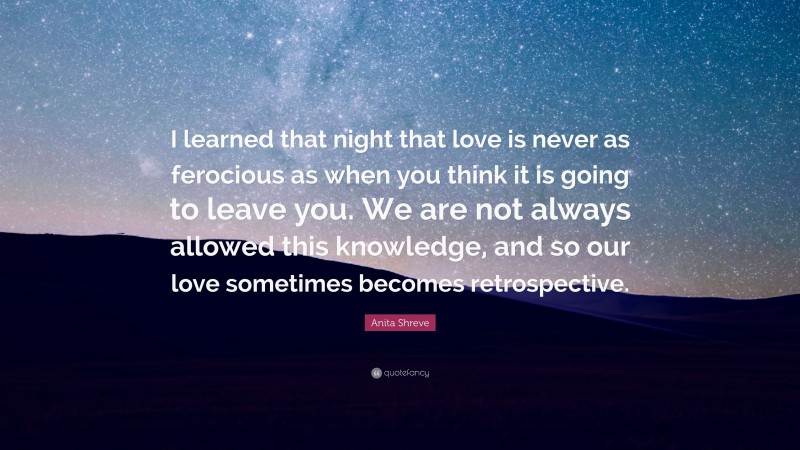 Anita Shreve Quote: “I learned that night that love is never as ferocious as when you think it is going to leave you. We are not always allowed this knowledge, and so our love sometimes becomes retrospective.”