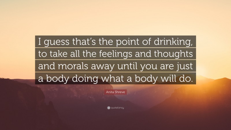 Anita Shreve Quote: “I guess that’s the point of drinking, to take all the feelings and thoughts and morals away until you are just a body doing what a body will do.”