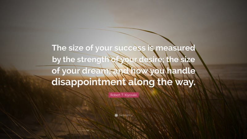Robert T. Kiyosaki Quote: “The size of your success is measured by the strength of your desire; the size of your dream; and how you handle disappointment along the way.”
